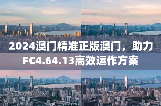 2024澳门精准正版澳门，助力FC4.64.13高效运作方案