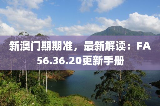 新澳门期期准，最新解读：FA56.36.20更新手册