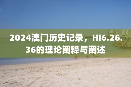 2024澳门历史记录，HI6.26.36的理论阐释与阐述