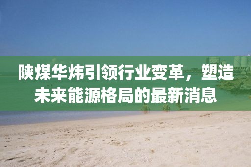陕煤华炜引领行业变革，塑造未来能源格局的最新消息