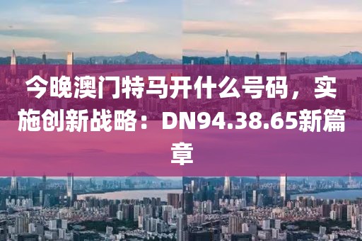 今晚澳门特马开什么号码，实施创新战略：DN94.38.65新篇章
