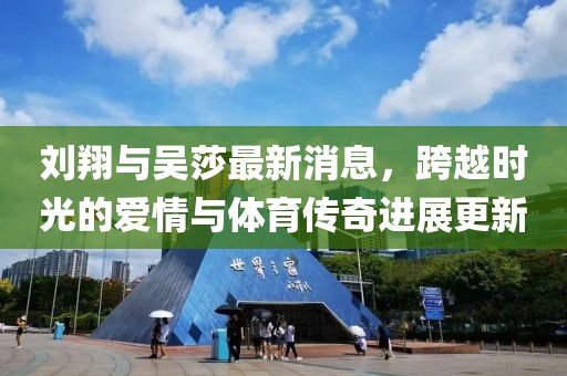 刘翔与吴莎最新消息，跨越时光的爱情与体育传奇进展更新