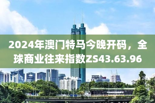 2024年澳门特马今晚开码，全球商业往来指数ZS43.63.96