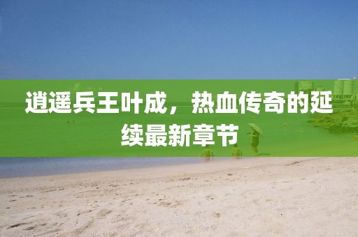 逍遥兵王叶成，热血传奇的延续最新章节