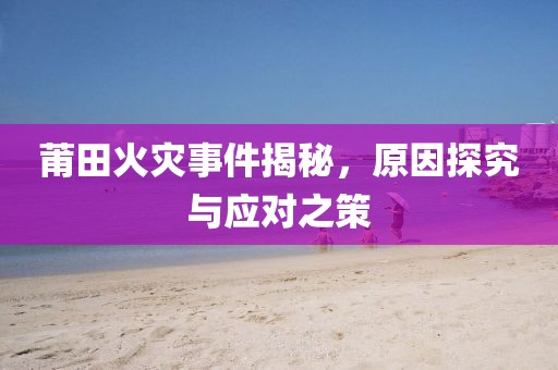 莆田火灾事件揭秘，原因探究与应对之策