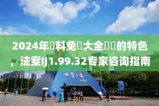 2024年資料免費大全優勢的特色，法案IJ1.99.32专家咨询指南