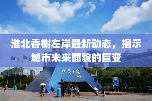 淮北香榭左岸最新动态，揭示城市未来面貌的巨变