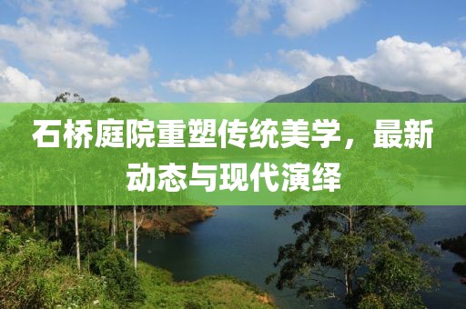 石桥庭院重塑传统美学，最新动态与现代演绎