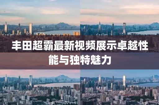 丰田超霸最新视频展示卓越性能与独特魅力