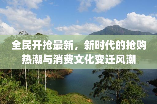 全民开抢最新，新时代的抢购热潮与消费文化变迁风潮