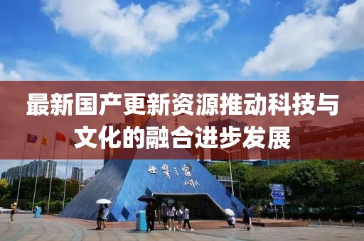 最新国产更新资源推动科技与文化的融合进步发展