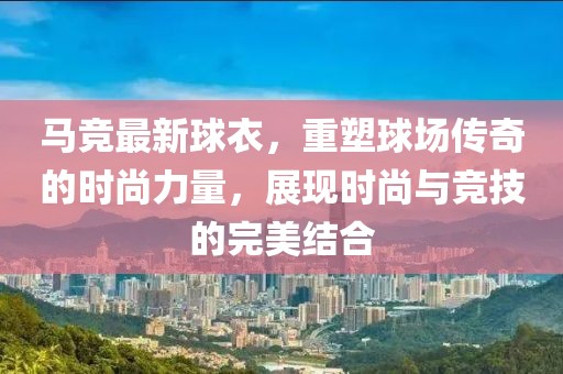 马竞最新球衣，重塑球场传奇的时尚力量，展现时尚与竞技的完美结合