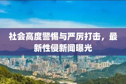 社会高度警惕与严厉打击，最新性侵新闻曝光