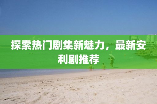 探索热门剧集新魅力，最新安利剧推荐