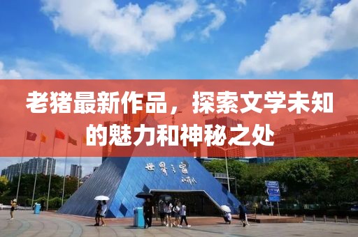 老猪最新作品，探索文学未知的魅力和神秘之处
