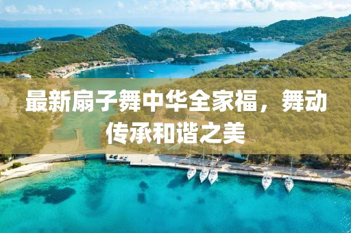 最新扇子舞中华全家福，舞动传承和谐之美