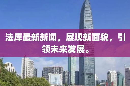 法库最新新闻，展现新面貌，引领未来发展。