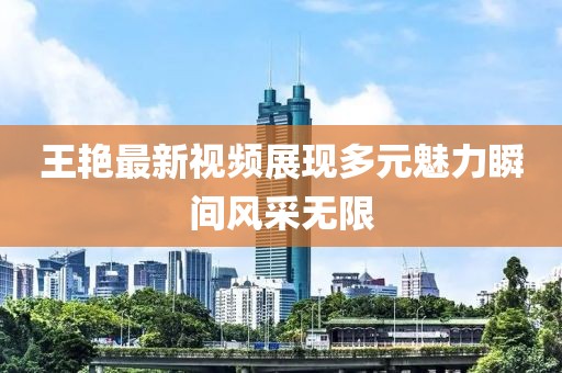 王艳最新视频展现多元魅力瞬间风采无限
