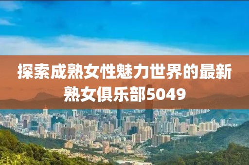 探索成熟女性魅力世界的最新熟女俱乐部5049