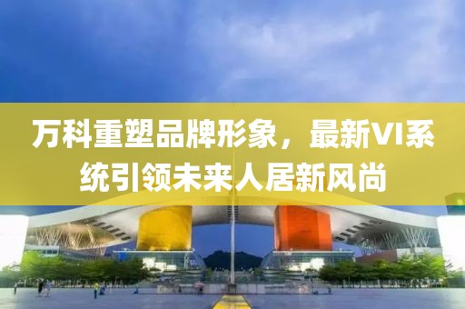 万科重塑品牌形象，最新VI系统引领未来人居新风尚
