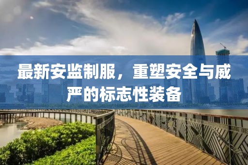 最新安监制服，重塑安全与威严的标志性装备