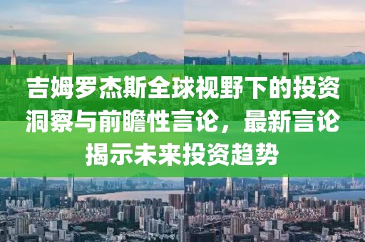 吉姆罗杰斯全球视野下的投资洞察与前瞻性言论，最新言论揭示未来投资趋势