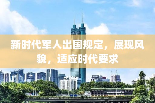 新时代军人出国规定，展现风貌，适应时代要求