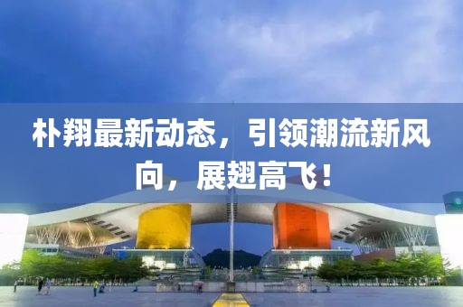朴翔最新动态，引领潮流新风向，展翅高飞！