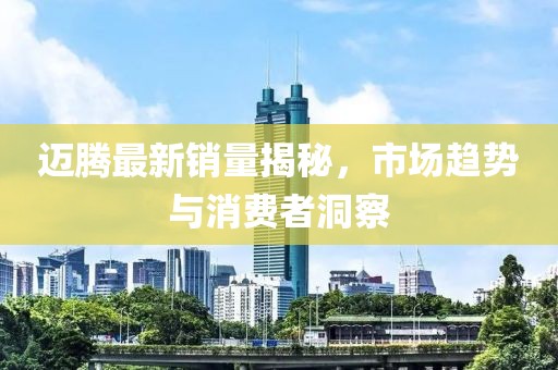 迈腾最新销量揭秘，市场趋势与消费者洞察
