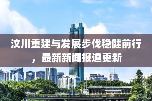 汶川重建与发展步伐稳健前行，最新新闻报道更新