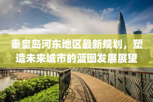 秦皇岛河东地区最新规划，塑造未来城市的蓝图发展展望