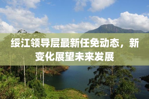 绥江领导层最新任免动态，新变化展望未来发展