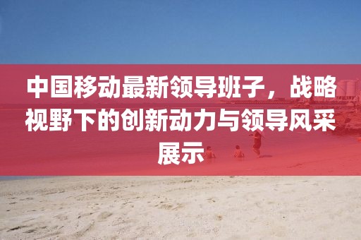 中国移动最新领导班子，战略视野下的创新动力与领导风采展示