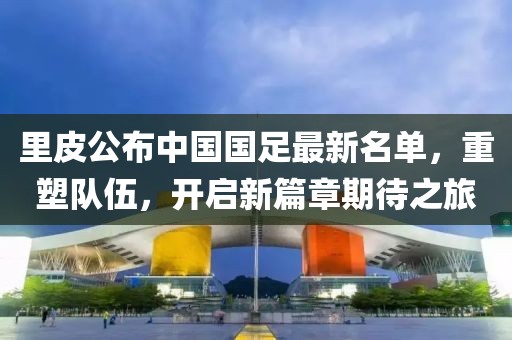 里皮公布中国国足最新名单，重塑队伍，开启新篇章期待之旅