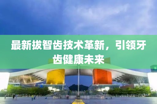 最新拔智齿技术革新，引领牙齿健康未来