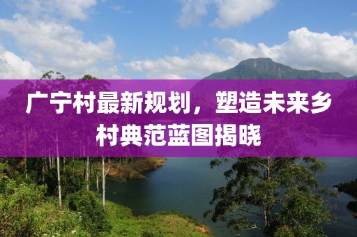 广宁村最新规划，塑造未来乡村典范蓝图揭晓