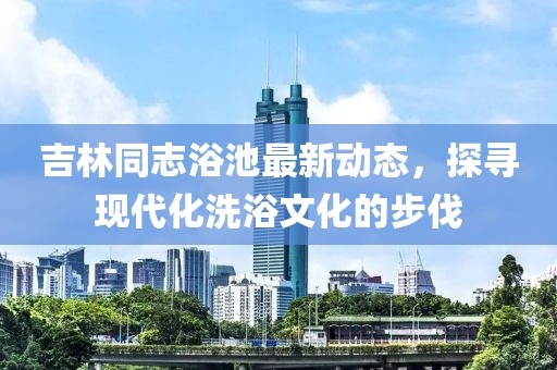 吉林同志浴池最新动态，探寻现代化洗浴文化的步伐