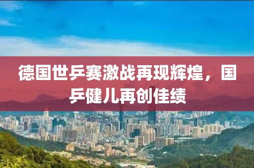 德国世乒赛激战再现辉煌，国乒健儿再创佳绩