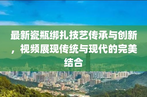 最新瓷瓶绑扎技艺传承与创新，视频展现传统与现代的完美结合