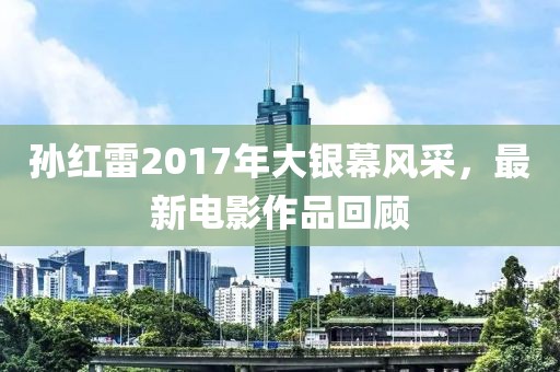 孙红雷2017年大银幕风采，最新电影作品回顾