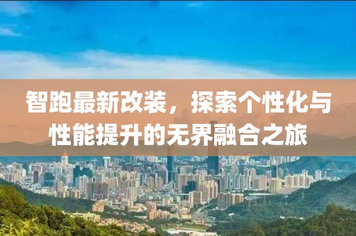 智跑最新改装，探索个性化与性能提升的无界融合之旅
