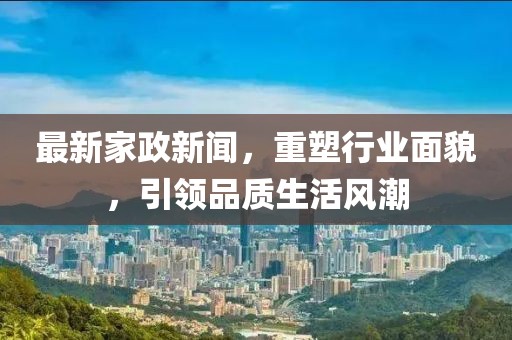 最新家政新闻，重塑行业面貌，引领品质生活风潮