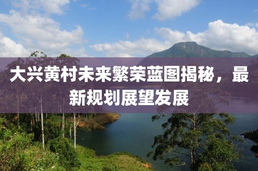 大兴黄村未来繁荣蓝图揭秘，最新规划展望发展