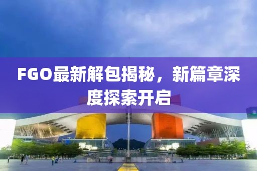 FGO最新解包揭秘，新篇章深度探索开启