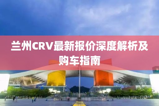 兰州CRV最新报价深度解析及购车指南
