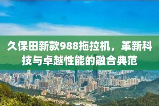 久保田新款988拖拉机，革新科技与卓越性能的融合典范