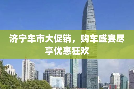 济宁车市大促销，购车盛宴尽享优惠狂欢