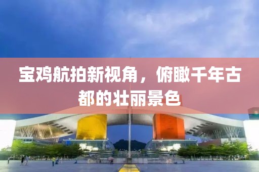 宝鸡航拍新视角，俯瞰千年古都的壮丽景色