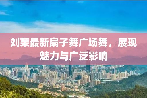 刘荣最新扇子舞广场舞，展现魅力与广泛影响