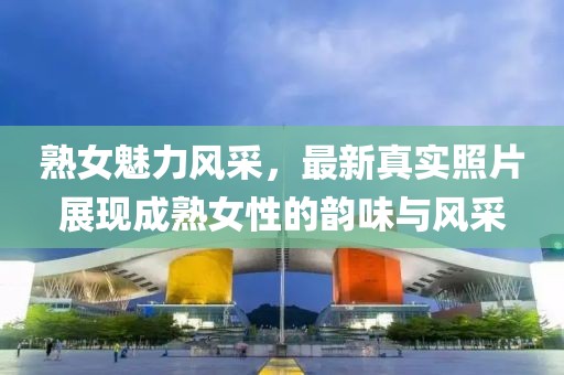 熟女魅力风采，最新真实照片展现成熟女性的韵味与风采